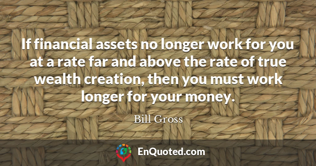 If financial assets no longer work for you at a rate far and above the rate of true wealth creation, then you must work longer for your money.