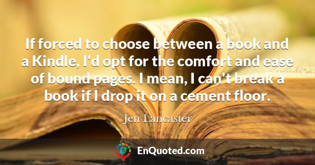If forced to choose between a book and a Kindle, I'd opt for the comfort and ease of bound pages. I mean, I can't break a book if I drop it on a cement floor.