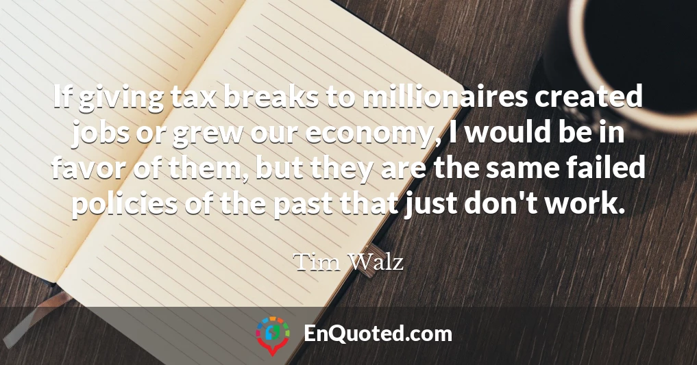 If giving tax breaks to millionaires created jobs or grew our economy, I would be in favor of them, but they are the same failed policies of the past that just don't work.
