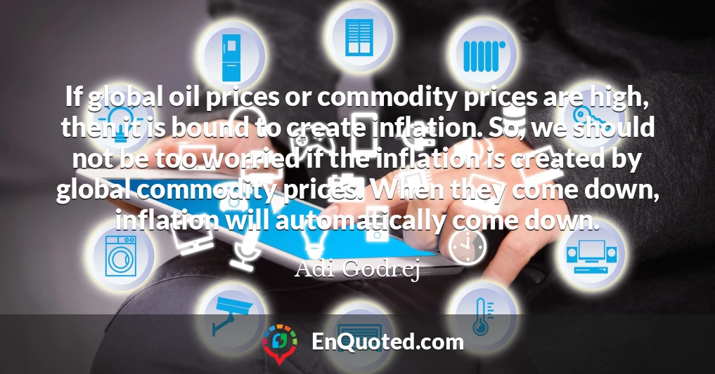 If global oil prices or commodity prices are high, then it is bound to create inflation. So, we should not be too worried if the inflation is created by global commodity prices. When they come down, inflation will automatically come down.