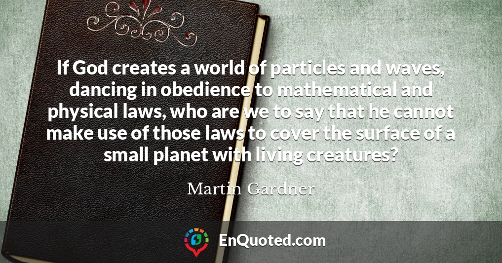 If God creates a world of particles and waves, dancing in obedience to mathematical and physical laws, who are we to say that he cannot make use of those laws to cover the surface of a small planet with living creatures?