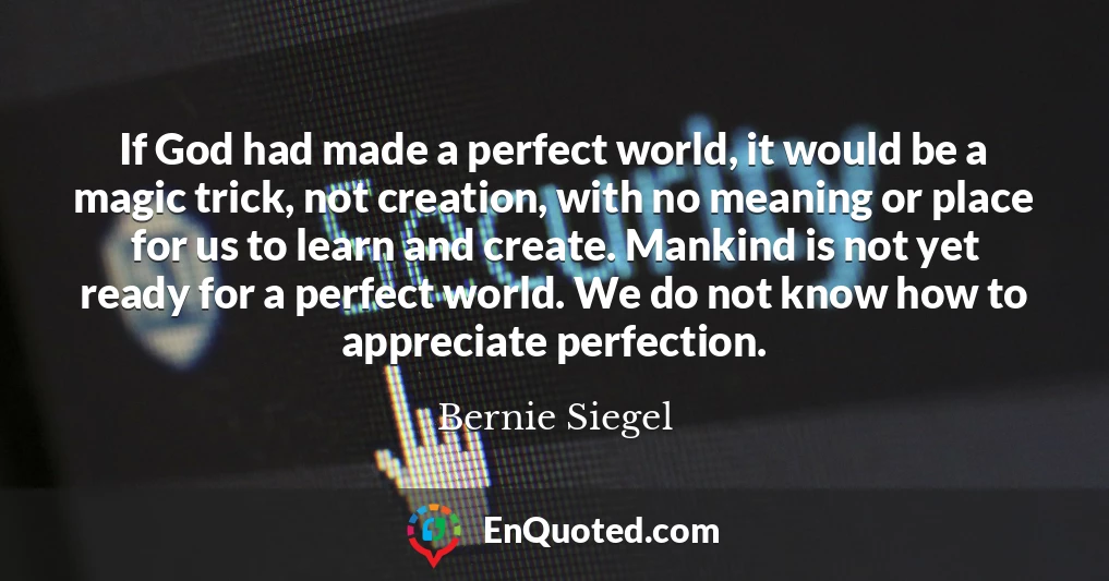 If God had made a perfect world, it would be a magic trick, not creation, with no meaning or place for us to learn and create. Mankind is not yet ready for a perfect world. We do not know how to appreciate perfection.