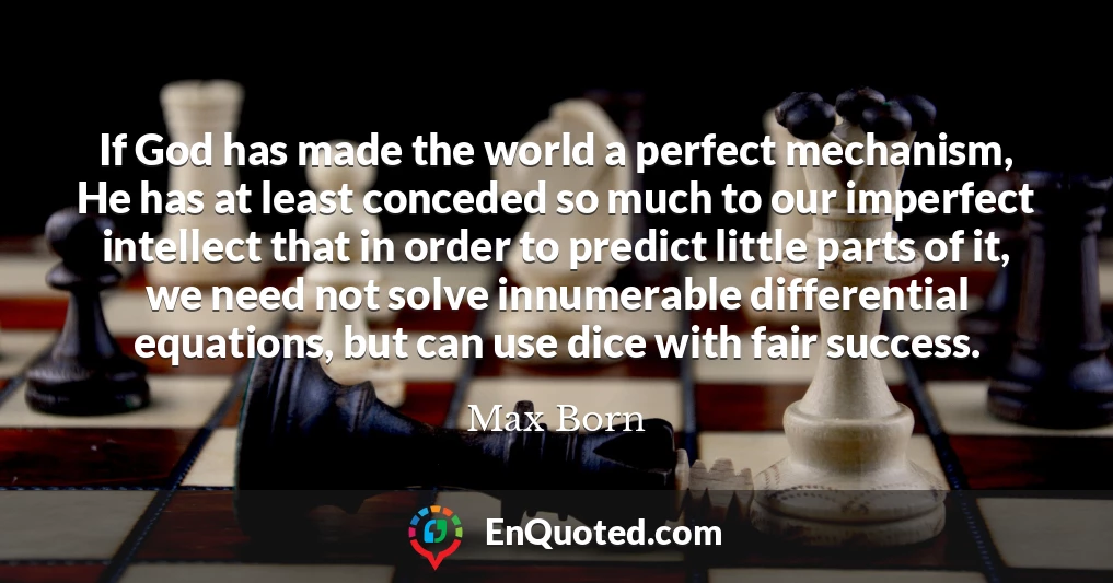 If God has made the world a perfect mechanism, He has at least conceded so much to our imperfect intellect that in order to predict little parts of it, we need not solve innumerable differential equations, but can use dice with fair success.
