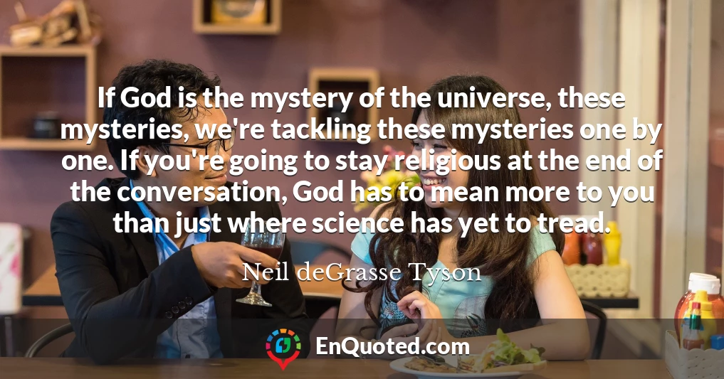 If God is the mystery of the universe, these mysteries, we're tackling these mysteries one by one. If you're going to stay religious at the end of the conversation, God has to mean more to you than just where science has yet to tread.