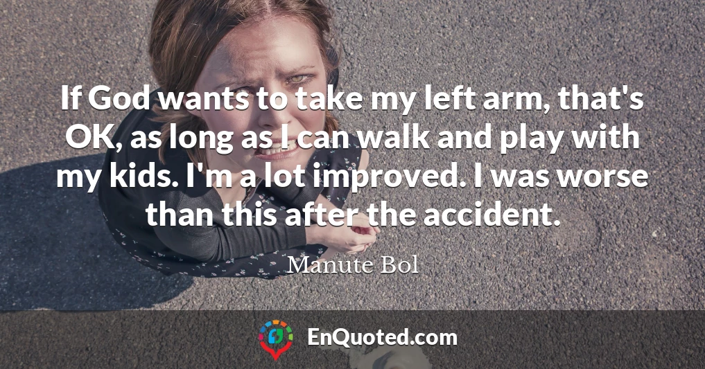 If God wants to take my left arm, that's OK, as long as I can walk and play with my kids. I'm a lot improved. I was worse than this after the accident.