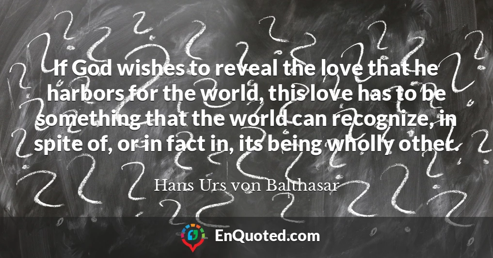 If God wishes to reveal the love that he harbors for the world, this love has to be something that the world can recognize, in spite of, or in fact in, its being wholly other.