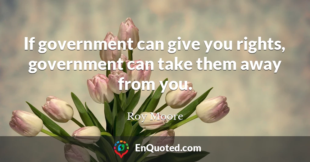 If government can give you rights, government can take them away from you.