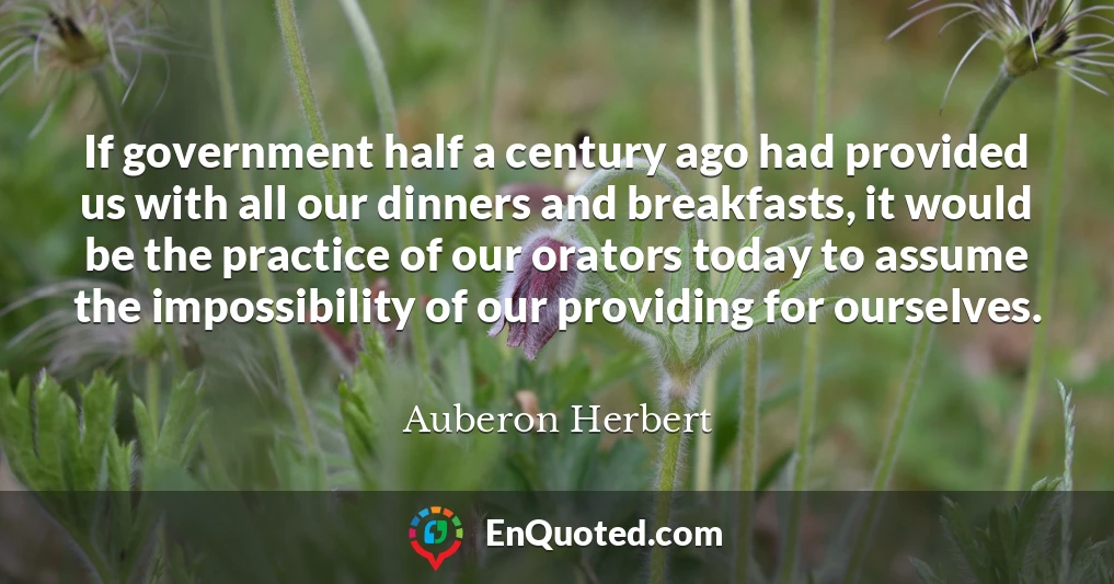 If government half a century ago had provided us with all our dinners and breakfasts, it would be the practice of our orators today to assume the impossibility of our providing for ourselves.