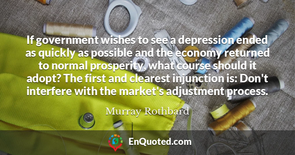 If government wishes to see a depression ended as quickly as possible and the economy returned to normal prosperity, what course should it adopt? The first and clearest injunction is: Don't interfere with the market's adjustment process.