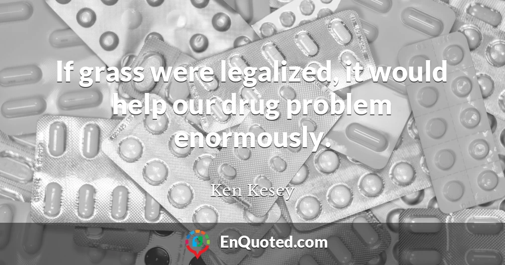 If grass were legalized, it would help our drug problem enormously.