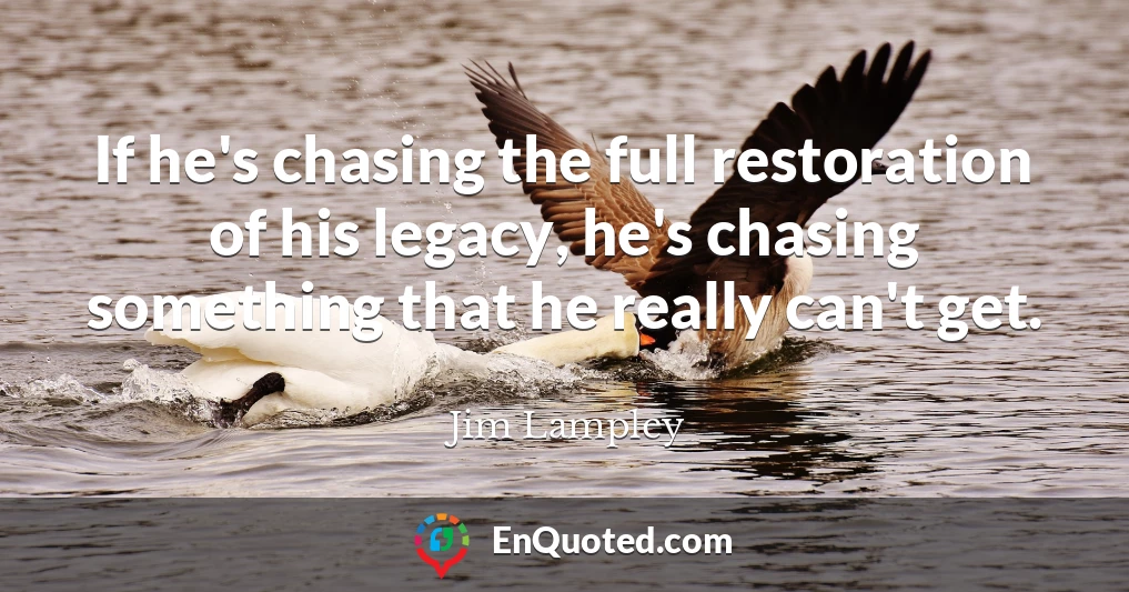 If he's chasing the full restoration of his legacy, he's chasing something that he really can't get.