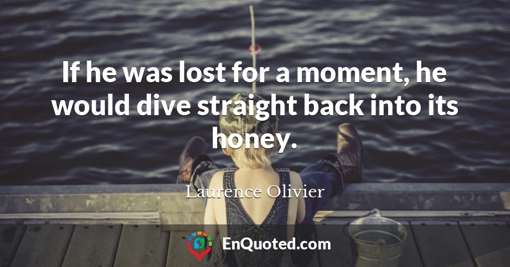 If he was lost for a moment, he would dive straight back into its honey.