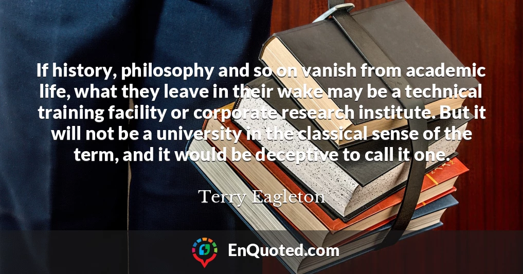 If history, philosophy and so on vanish from academic life, what they leave in their wake may be a technical training facility or corporate research institute. But it will not be a university in the classical sense of the term, and it would be deceptive to call it one.