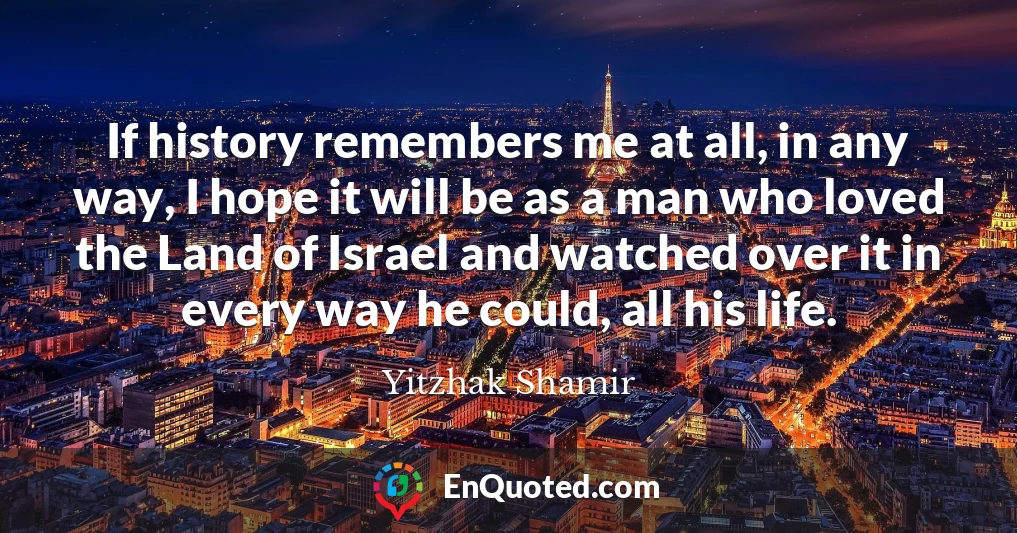 If history remembers me at all, in any way, I hope it will be as a man who loved the Land of Israel and watched over it in every way he could, all his life.