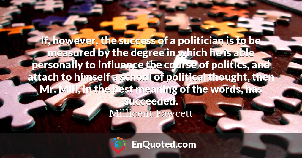 If, however, the success of a politician is to be measured by the degree in which he is able personally to influence the course of politics, and attach to himself a school of political thought, then Mr. Mill, in the best meaning of the words, has succeeded.
