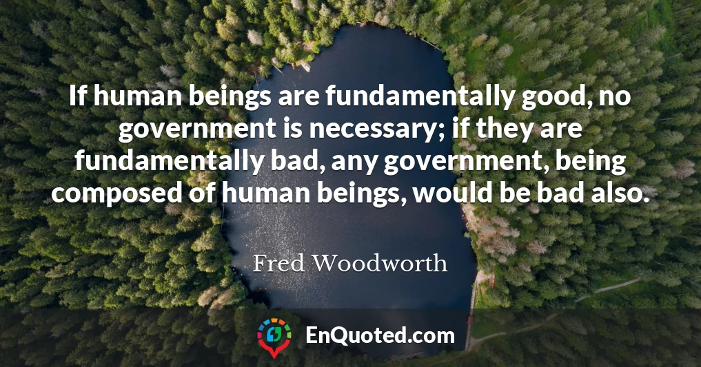 If human beings are fundamentally good, no government is necessary; if they are fundamentally bad, any government, being composed of human beings, would be bad also.