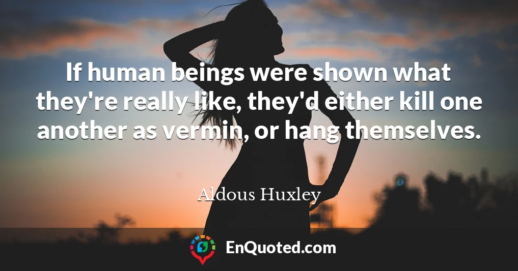 If human beings were shown what they're really like, they'd either kill one another as vermin, or hang themselves.