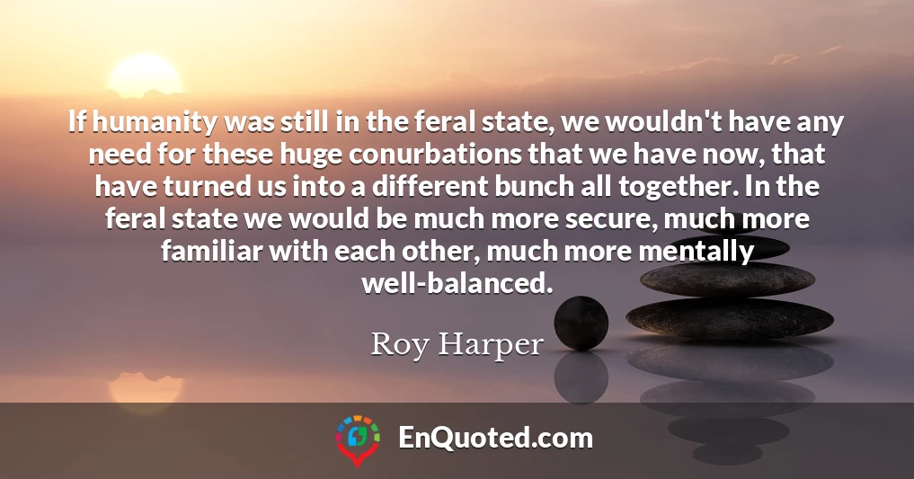 If humanity was still in the feral state, we wouldn't have any need for these huge conurbations that we have now, that have turned us into a different bunch all together. In the feral state we would be much more secure, much more familiar with each other, much more mentally well-balanced.