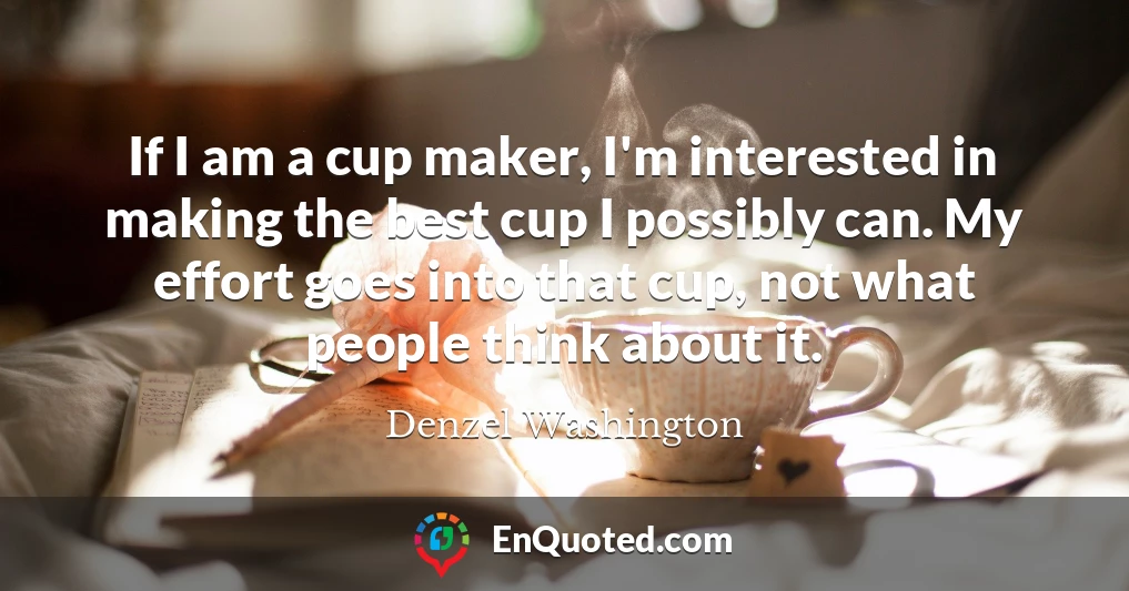 If I am a cup maker, I'm interested in making the best cup I possibly can. My effort goes into that cup, not what people think about it.
