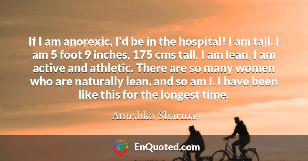 If I am anorexic, I'd be in the hospital! I am tall. I am 5 foot 9 inches, 175 cms tall. I am lean, I am active and athletic. There are so many women who are naturally lean, and so am I. I have been like this for the longest time.