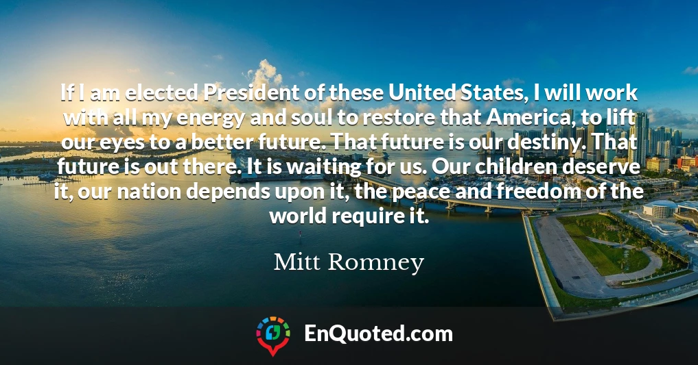 If I am elected President of these United States, I will work with all my energy and soul to restore that America, to lift our eyes to a better future. That future is our destiny. That future is out there. It is waiting for us. Our children deserve it, our nation depends upon it, the peace and freedom of the world require it.