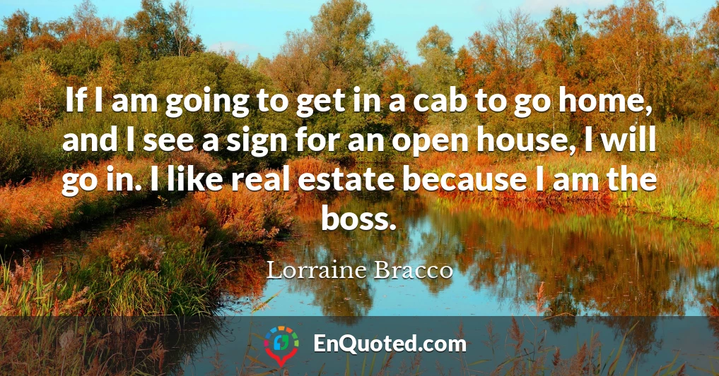 If I am going to get in a cab to go home, and I see a sign for an open house, I will go in. I like real estate because I am the boss.