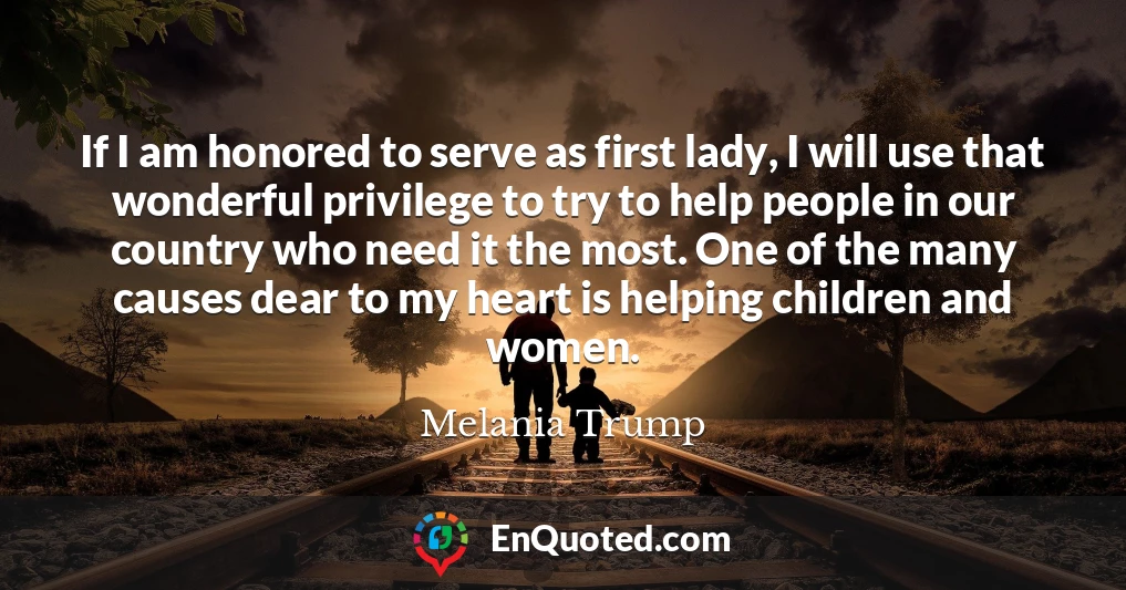 If I am honored to serve as first lady, I will use that wonderful privilege to try to help people in our country who need it the most. One of the many causes dear to my heart is helping children and women.