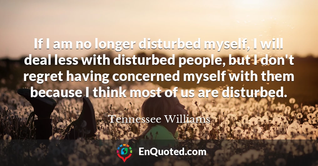 If I am no longer disturbed myself, I will deal less with disturbed people, but I don't regret having concerned myself with them because I think most of us are disturbed.