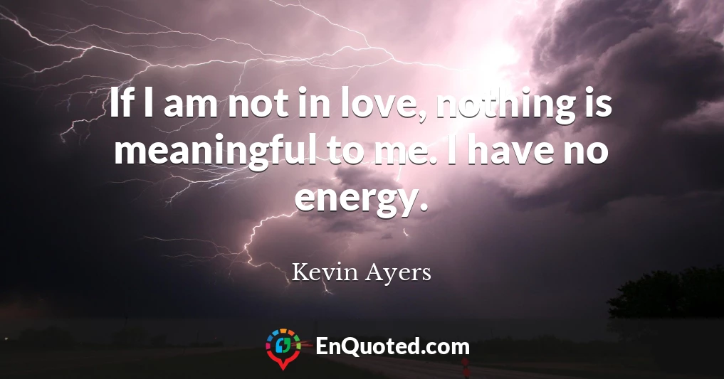 If I am not in love, nothing is meaningful to me. I have no energy.