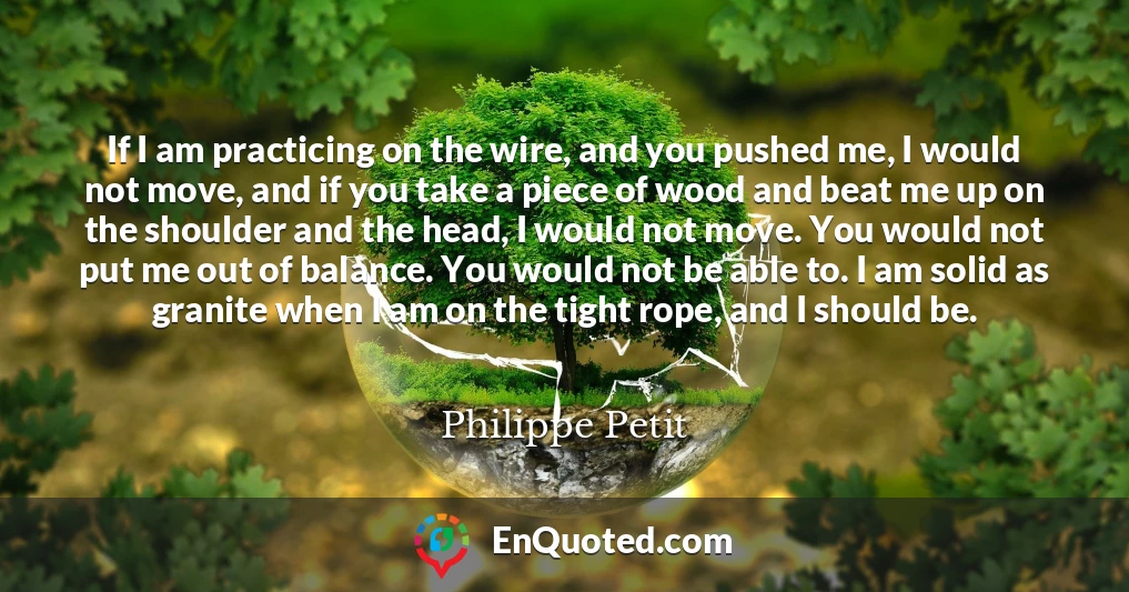 If I am practicing on the wire, and you pushed me, I would not move, and if you take a piece of wood and beat me up on the shoulder and the head, I would not move. You would not put me out of balance. You would not be able to. I am solid as granite when I am on the tight rope, and I should be.