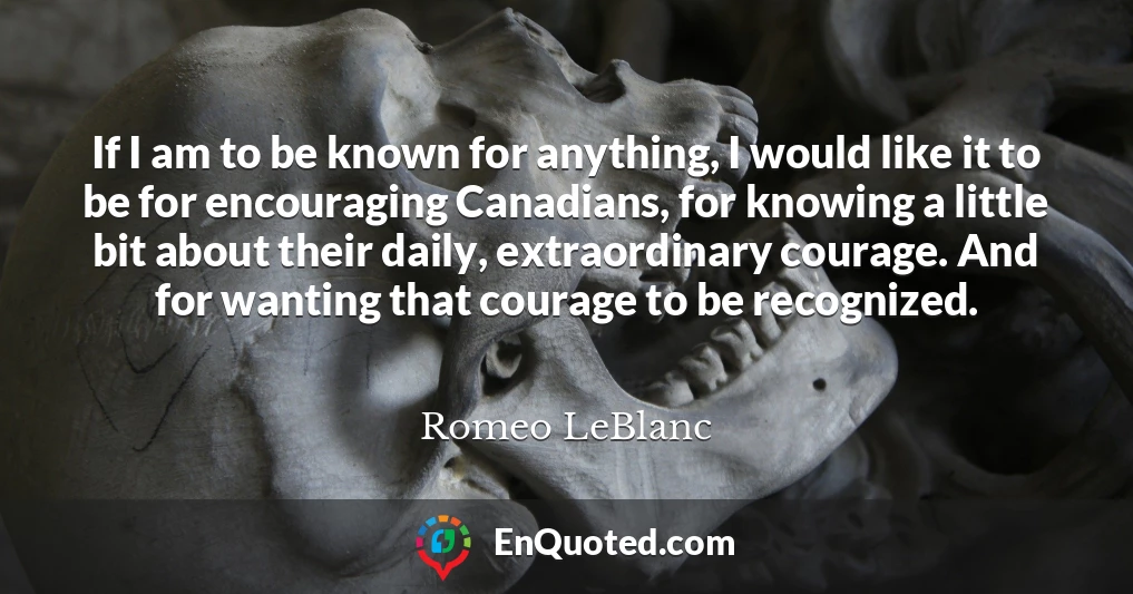 If I am to be known for anything, I would like it to be for encouraging Canadians, for knowing a little bit about their daily, extraordinary courage. And for wanting that courage to be recognized.