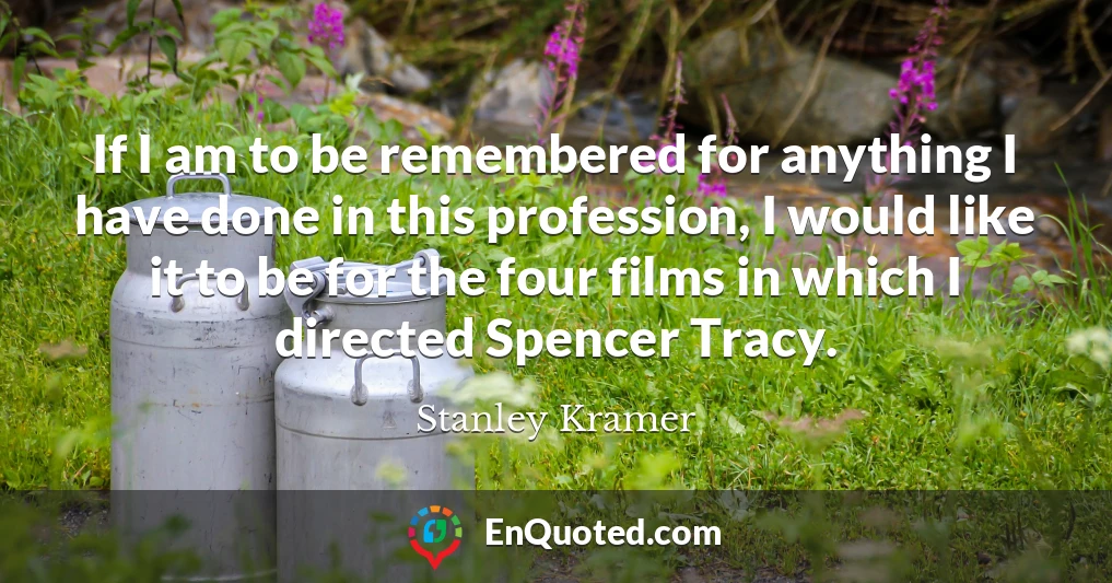 If I am to be remembered for anything I have done in this profession, I would like it to be for the four films in which I directed Spencer Tracy.