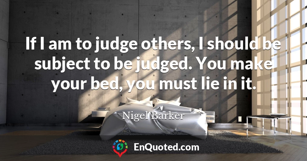 If I am to judge others, I should be subject to be judged. You make your bed, you must lie in it.