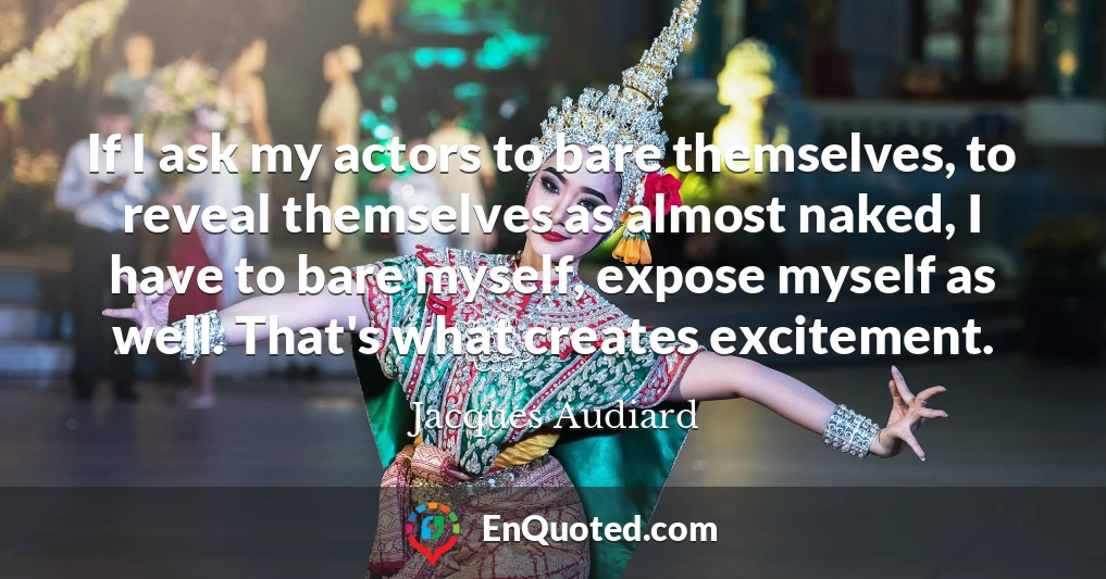 If I ask my actors to bare themselves, to reveal themselves as almost naked, I have to bare myself, expose myself as well. That's what creates excitement.