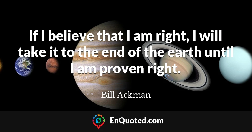 If I believe that I am right, I will take it to the end of the earth until I am proven right.