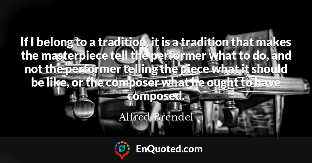 If I belong to a tradition, it is a tradition that makes the masterpiece tell the performer what to do, and not the performer telling the piece what it should be like, or the composer what he ought to have composed.