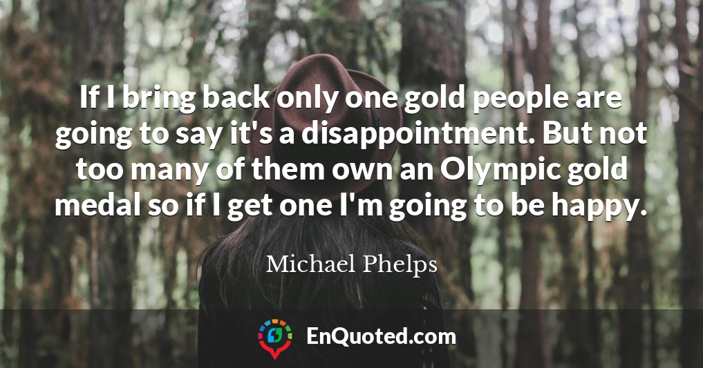 If I bring back only one gold people are going to say it's a disappointment. But not too many of them own an Olympic gold medal so if I get one I'm going to be happy.
