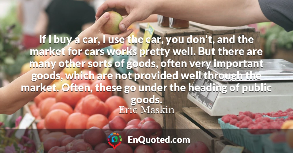 If I buy a car, I use the car, you don't, and the market for cars works pretty well. But there are many other sorts of goods, often very important goods, which are not provided well through the market. Often, these go under the heading of public goods.
