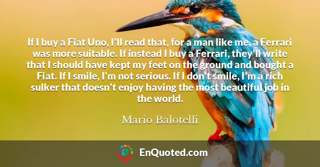 If I buy a Fiat Uno, I'll read that, for a man like me, a Ferrari was more suitable. If instead I buy a Ferrari, they'll write that I should have kept my feet on the ground and bought a Fiat. If I smile, I'm not serious. If I don't smile, I'm a rich sulker that doesn't enjoy having the most beautiful job in the world.