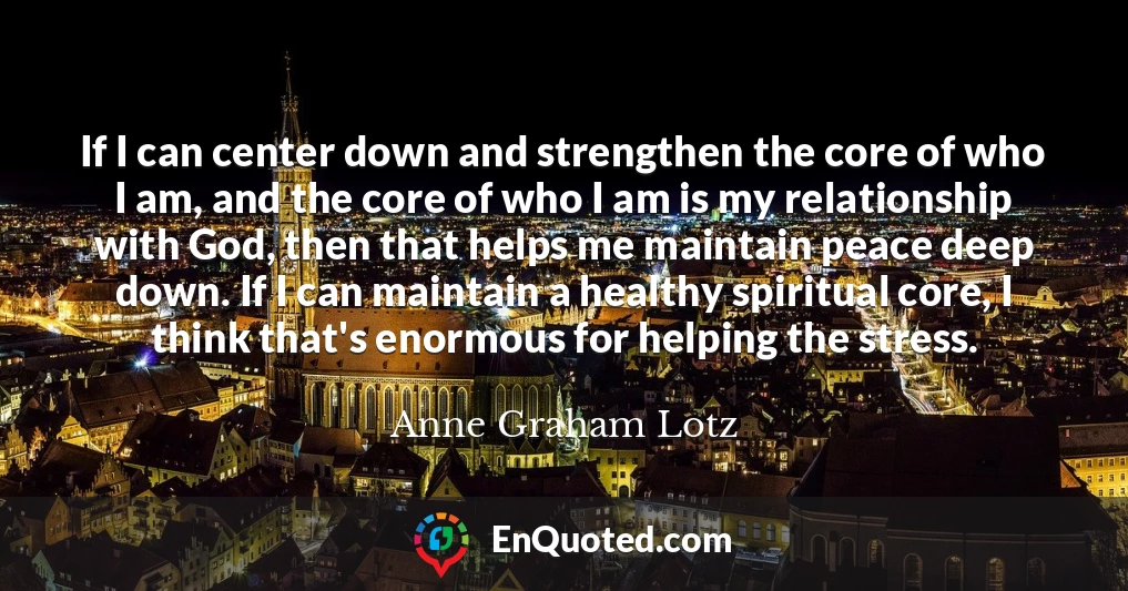 If I can center down and strengthen the core of who I am, and the core of who I am is my relationship with God, then that helps me maintain peace deep down. If I can maintain a healthy spiritual core, I think that's enormous for helping the stress.