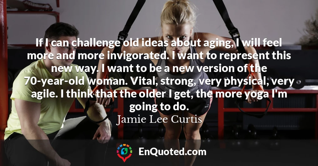 If I can challenge old ideas about aging, I will feel more and more invigorated. I want to represent this new way. I want to be a new version of the 70-year-old woman. Vital, strong, very physical, very agile. I think that the older I get, the more yoga I'm going to do.