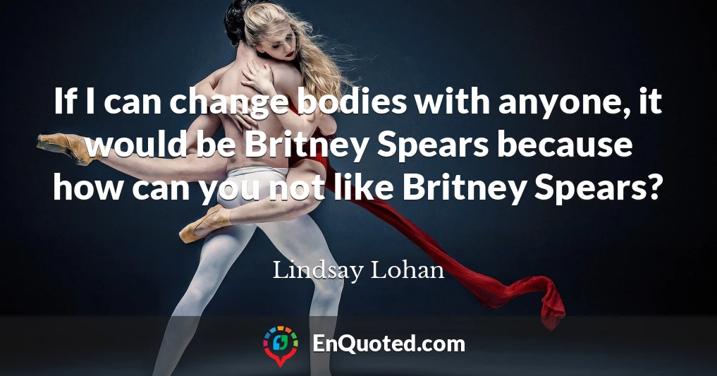 If I can change bodies with anyone, it would be Britney Spears because how can you not like Britney Spears?