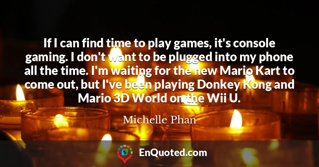 If I can find time to play games, it's console gaming. I don't want to be plugged into my phone all the time. I'm waiting for the new Mario Kart to come out, but I've been playing Donkey Kong and Mario 3D World on the Wii U.