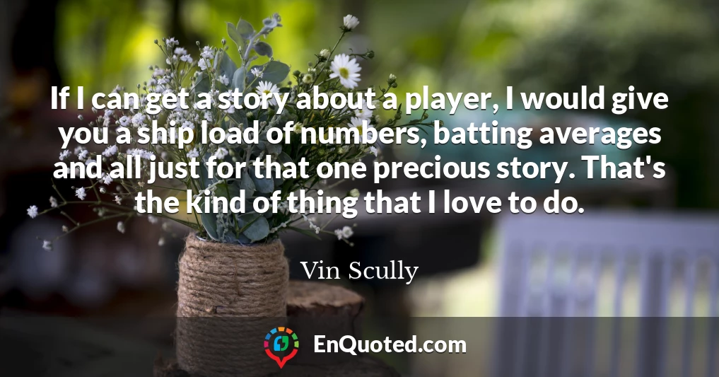 If I can get a story about a player, I would give you a ship load of numbers, batting averages and all just for that one precious story. That's the kind of thing that I love to do.