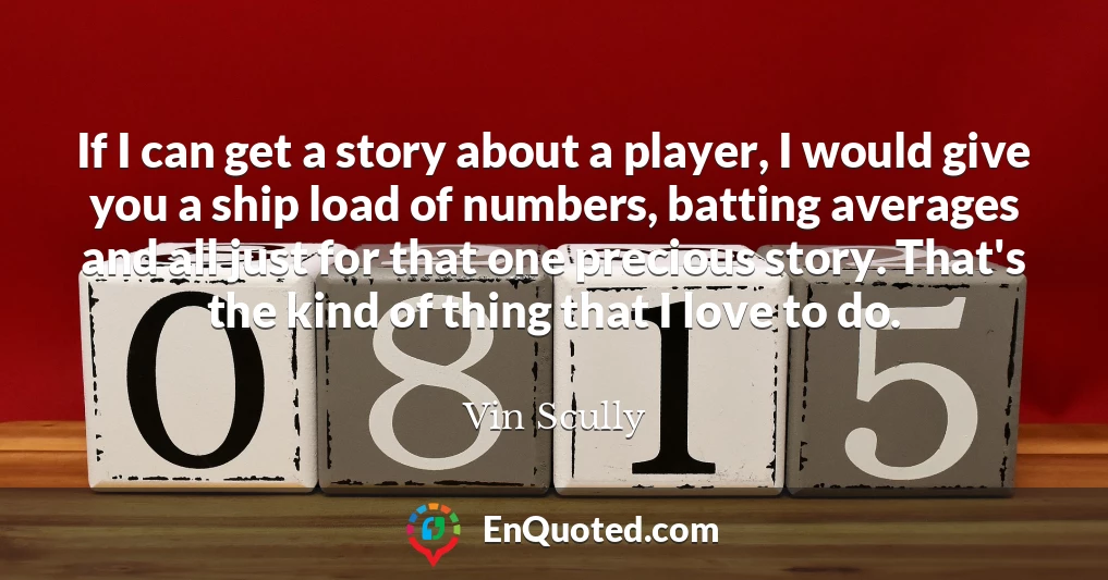 If I can get a story about a player, I would give you a ship load of numbers, batting averages and all just for that one precious story. That's the kind of thing that I love to do.