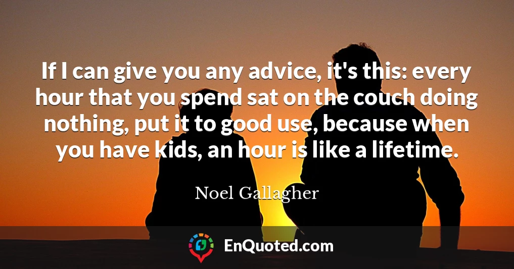 If I can give you any advice, it's this: every hour that you spend sat on the couch doing nothing, put it to good use, because when you have kids, an hour is like a lifetime.