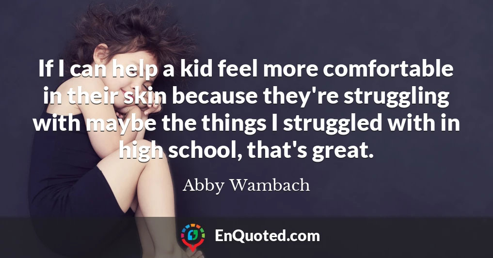 If I can help a kid feel more comfortable in their skin because they're struggling with maybe the things I struggled with in high school, that's great.
