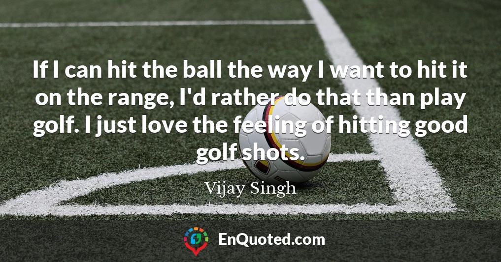 If I can hit the ball the way I want to hit it on the range, I'd rather do that than play golf. I just love the feeling of hitting good golf shots.