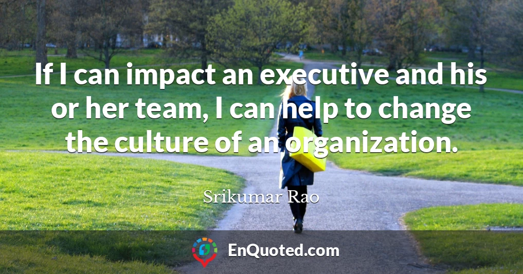 If I can impact an executive and his or her team, I can help to change the culture of an organization.