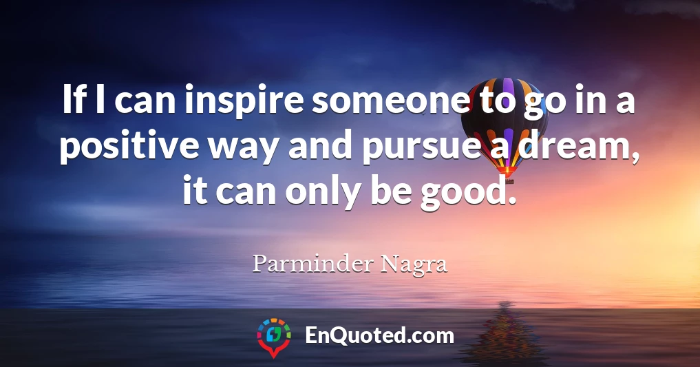 If I can inspire someone to go in a positive way and pursue a dream, it can only be good.